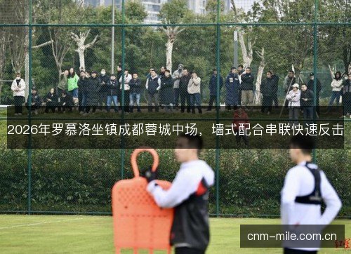 2026年罗慕洛坐镇成都蓉城中场，墙式配合串联快速反击